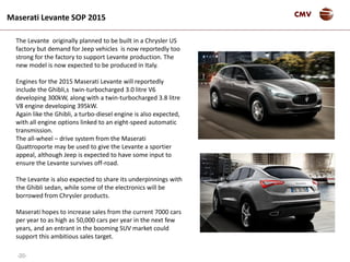 -20-
CMVMaserati Levante SOP 2015
The Levante originally planned to be built in a Chrysler US
factory but demand for Jeep vehicles is now reportedly too
strong for the factory to support Levante production. The
new model is now expected to be produced in Italy.
Engines for the 2015 Maserati Levante will reportedly
include the Ghibli,s twin-turbocharged 3.0 litre V6
developing 300kW, along with a twin-turbocharged 3.8 litre
V8 engine developing 395kW.
Again like the Ghibli, a turbo-diesel engine is also expected,
with all engine options linked to an eight-speed automatic
transmission.
The all-wheel – drive system from the Maserati
Quattroporte may be used to give the Levante a sportier
appeal, although Jeep is expected to have some input to
ensure the Levante survives off-road.
The Levante is also expected to share its underpinnings with
the Ghibli sedan, while some of the electronics will be
borrowed from Chrysler products.
Maserati hopes to increase sales from the current 7000 cars
per year to as high as 50,000 cars per year in the next few
years, and an entrant in the booming SUV market could
support this ambitious sales target.
 