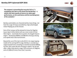 -21-
CMVBentley EXP 9 planned SOP 2016
Bentley automobiles are characterized by many things, not
least the surge of torque provided by a big turbocharged
motor flinging you at the horizon.
Fans of the marque will be pleased to know the flagship
luxury Sport Utility Vehicle will use a twin-turbo 6.0 liter
W12 engine - essentially three quarters of a Bugatti Veyron
engine - developing 600bhp and 800 Nm of torque driving
an 8-speed close-ratio transmission.
Beyond the use of the twin-turbo W12 in its range-topping
model of the coming EXP 9 range, Bentley is considering a
range of powertrains including its recently launched 500bhp,
4.0 liter Twin turbo V8 and a V6 plug-in hybrid. The V6 will
offer a 30km fully electric range, CO2 emissions of 130g/km,
and a 0-100km/h time of less than 5 seconds.
The company is presenting the muscular SUV as "a
compelling new take on the Grand Touring Bentley – a
vehicle that feels equally at home at an opera gala
performance, on the sand dunes and the overtaking lane
of the autobahn."
 