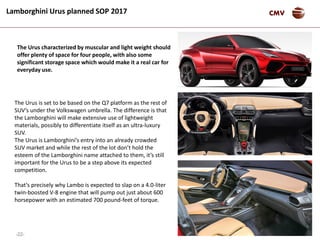 -22-
CMVLamborghini Urus planned SOP 2017
The Urus is set to be based on the Q7 platform as the rest of
SUV’s under the Volkswagen umbrella. The difference is that
the Lamborghini will make extensive use of lightweight
materials, possibly to differentiate itself as an ultra-luxury
SUV.
The Urus is Lamborghini’s entry into an already crowded
SUV market and while the rest of the lot don’t hold the
esteem of the Lamborghini name attached to them, it’s still
important for the Urus to be a step above its expected
competition.
That’s precisely why Lambo is expected to slap on a 4.0-liter
twin-boosted V-8 engine that will pump out just about 600
horsepower with an estimated 700 pound-feet of torque.
The Urus characterized by muscular and light weight should
offer plenty of space for four people, with also some
significant storage space which would make it a real car for
everyday use.
 