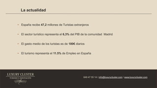 La actualidad
649 47 55 14 / info@luxurycluster.com / www.luxurycluster.com
• España recibe 47,2 millones de Turistas extranjeros
• El sector turístico representa el 6,3% del PIB de la comunidad Madrid
• El gasto medio de los turistas es de 180€ diarios
• El turismo representa el 11.5% de Empleo en España
 