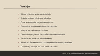 Ventajas
• Alinear objetivos y planes de trabajo
• Articular actores públicos y privados
• Crear y desarrollar proyectos conjuntos
• Profundizar en el conocimiento del negocio
• Integrar las cadenas productivas
• Desarrollar programas de fortalecimiento empresarial
• Participar en espacios de Networking
• Alinear la oferta educativa con las necesidades empresariales
• Compartir y trabajar por una visión de futuro
649 47 55 14 / info@luxurycluster.com / www.luxurycluster.com
 