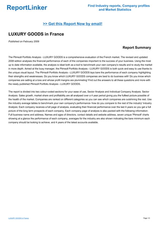 Find Industry reports, Company profiles
ReportLinker                                                                       and Market Statistics



                                 >> Get this Report Now by email!

LUXURY GOODS in France
Published on February 2009

                                                                                                              Report Summary

The Plimsoll Portfolio Analysis - LUXURY GOODS is a comprehensive evaluation of the French market. The revised and updated
2008 edition analyses the financial performance of each of the companies important to the success of your business. Using the most
up to date information available, the analysis is ideal both as a tool to benchmark your own company's results and to study the market
in more depth. Aimed at the busy manager, the Plimsoll Portfolio Analysis - LUXURY GOODS is both quick and easy to use thanks to
the unique visual layout. The Plimsoll Portfolio Analysis - LUXURY GOODS lays bare the performance of each company highlighting
their strengths and weaknesses. Do you know which LUXURY GOODS companies are best to do business with' Do you know which
companies are selling at a loss and whose profit margins are plummeting' Find out the answers to all these questions and more with
the newly published Plimsoll Portfolio Analysis - LUXURY GOODS.


The report is divided into two colour-coded sections for your ease of use, Sector Analysis and Individual Company Analysis. Sector
Analysis: Sales growth, market share and profitability are all analysed over a 4 year period giving you the fulllest picture possible of
the health of the market. Companies are ranked on different categories so you can see which companies are outshining the rest. Use
the industry average tables to benchmark your own company's performance- how do you compare to the rest of the industry' Industry
Analysis: Each company receives a full page of analysis, evaluating their financial performance over the last 4 years so you get a full
picture of the long term prospects of each company. Each company page of analysis is also packed with the following information:
Full business name and address, Names and ages of directors, contact details and website address, seven unique 'Plimsoll' charts
showing at a glance the performance of each company, averages for the industry are also shown indicating the bare minimum each
company should be looking to achieve, and 4 years of the latest accounts available.




LUXURY GOODS in France                                                                                                            Page 1/3
 