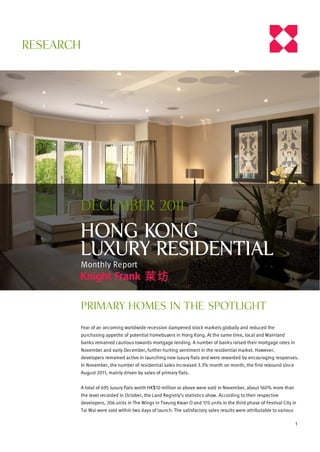 RESEARCH




       December 2011

       HONG KONG
       Luxury Residential
       Monthly Report



           Primary homes in the spotlight

           Fear of an oncoming worldwide recession dampened stock markets globally and reduced the
           purchasing appetite of potential homebuyers in Hong Kong. At the same time, local and Mainland
           banks remained cautious towards mortgage lending. A number of banks raised their mortgage rates in
           November and early December, further hurting sentiment in the residential market. However,
           developers remained active in launching new luxury flats and were rewarded by encouraging responses.
           In November, the number of residential sales increased 3.3% month on month, the first rebound since
           August 2011, mainly driven by sales of primary flats.


           A total of 695 luxury flats worth HK$10 million or above were sold in November, about 160% more than
           the level recorded in October, the Land Registry’s statistics show. According to their respective
           developers, 206 units in The Wings in Tseung Kwan O and 170 units in the third phase of Festival City in
           Tai Wai were sold within two days of launch. The satisfactory sales results were attributable to various

                                                                                                                      1
 