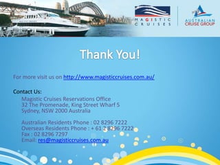 For more visit us on http://www.magisticcruises.com.au/

Contact Us:
   Magistic Cruises Reservations Office
   32 The Promenade, King Street Wharf 5
   Sydney, NSW 2000 Australia
   Australian Residents Phone : 02 8296 7222
   Overseas Residents Phone : + 61 2 8296 7222
   Fax : 02 8296 7297
   Email: res@magisticcruises.com.au
 