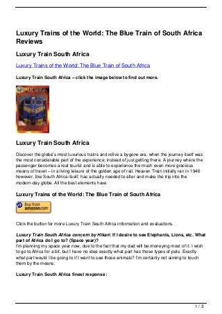 Luxury Trains of the World: The Blue Train of South Africa
Reviews
Luxury Train South Africa
Luxury Trains of the World: The Blue Train of South Africa

Luxury Train South Africa – click the image below to find out more.




Luxury Train South Africa
Discover the globe’s most luxurious trains and relive a bygone era, when the journey itself was
the most considerable part of the experience; instead of just getting there. A journey where the
passenger becomes a real tourist and is able to experience the much even more gracious
means of travel – in a living leisure of the golden age of rail. Heaven Train initially ran in 1946
however, like South Africa itself, has actually needed to alter and make the trip into the
modern-day globe. All the best elements have

Luxury Trains of the World: The Blue Train of South Africa




Click the button for more Luxury Train South Africa information and evaluations.

Luxury Train South Africa concern by Hikari: If I desire to see Elephants, Lions, etc. What
part of Africa do I go to? (Space year)?
I’m planning my space year now, due to the fact that my dad will be moneying most of it. I wish
to go to Africa for a bit, but I have no idea exactly what part has those types of pets. Exactly
what part would I be going to if I want to see those animals? I’m certainly not aiming to touch
them by the means.

Luxury Train South Africa finest response:




                                                                                              1/3
 