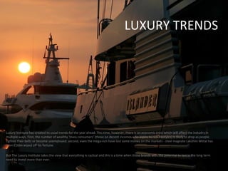 LUXURY TRENDS Luxury Institute has created its usual trends for the year ahead. This time, however, there is an economic crisis which will affect the industry in multiple ways. First, the number of wealthy ‘mass consumers’ (those on decent incomes who aspire to rich lifestyles) is likely to drop as people tighten their belts or become unemployed; second, even the mega-rich have lost some money on the markets - steel magnate Lakshmi Mittal has seen £16bn wiped off his fortune. But The Luxury Institute takes the view that everything is cyclical and this is a time when those brands with the potential to last in the long term need to invest more than ever. 
