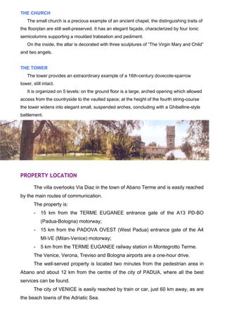 THE CHURCH 
The small church is a precious example of an ancient chapel, the distinguishing traits of 
the floorplan are still well-preserved. It has an elegant façade, characterized by four Ionic 
semicolumns supporting a moulded trabeation and pediment. 
On the inside, the altar is decorated with three sculptures of “The Virgin Mary and Child” 
and two angels. 
THE TOWER 
The tower provides an extraordinary example of a 16th-century dovecote-sparrow 
tower, still intact. 
It is organized on 5 levels: on the ground floor is a large, arched opening which allowed 
access from the countryside to the vaulted space; at the height of the fourth string-course 
the tower widens into elegant small, suspended arches, concluding with a Ghibelline-style 
battlement. 
PROPERTY LOCATION 
The villa overlooks Via Diaz in the town of Abano Terme and is easily reached 
by the main routes of communication. 
The property is: 
- 15 km from the TERME EUGANEE entrance gate of the A13 PD-BO 
(Padua-Bologna) motorway; 
- 15 km from the PADOVA OVEST (West Padua) entrance gate of the A4 
MI-VE (Milan-Venice) motorway; 
- 5 km from the TERME EUGANEE railway station in Montegrotto Terme. 
The Venice, Verona, Treviso and Bologna airports are a one-hour drive. 
The well-served property is located two minutes from the pedestrian area in 
Abano and about 12 km from the centre of the city of PADUA, where all the best 
services can be found. 
The city of VENICE is easily reached by train or car, just 60 km away, as are 
the beach towns of the Adriatic Sea. 
 
