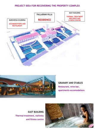 PROJECT IDEA FOR RECOVERING THE PROPERTY COMPLEX 
GRANARY AND STABLES 
Restaurant, wine bar, 
apartments-accomodations 
EAST BUILDING 
Thermal treatment, wellness 
and fitness centre 
BARCHESSA SCUDERIA 
ACCOMODATIONS AND 
RESTAURANT 
EAST BUILDING 
THERMAL TREATMENT 
WELLNESS AND 
FITNESS CENTRE 
PALLADIAN VILLA 
RESIDENCE 
 