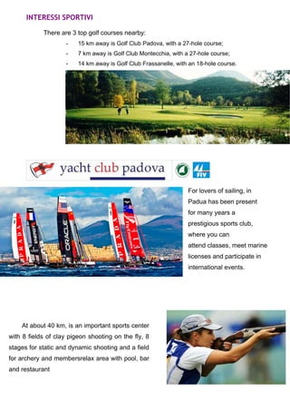 INTERESSI SPORTIVI 
There are 3 top golf courses nearby: 
- 15 km away is Golf Club Padova, with a 27-hole course; 
- 7 km away is Golf Club Montecchia, with a 27-hole course; 
- 14 km away is Golf Club Frassanelle, with an 18-hole course. 
For lovers of sailing, in 
Padua has been present 
for many years a 
prestigious sports club, 
where you can 
attend classes, meet marine 
licenses and participate in 
international events. 
At about 40 km, is an important sports center 
with 8 fields of clay pigeon shooting on the fly, 8 
stages for static and dynamic shooting and a field 
for archery and membersrelax area with pool, bar 
and restaurant 
 