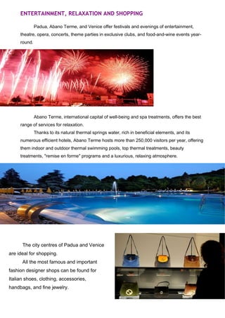 ENTERTAINMENT, RELAXATION AND SHOPPING 
Padua, Abano Terme, and Venice offer festivals and evenings of entertainment, 
theatre, opera, concerts, theme parties in exclusive clubs, and food-and-wine events year-round. 
Abano Terme, international capital of well-being and spa treatments, offers the best 
range of services for relaxation. 
Thanks to its natural thermal springs water, rich in beneficial elements, and its 
numerous efficient hotels, Abano Terme hosts more than 250,000 visitors per year, offering 
them indoor and outdoor thermal swimming pools, top thermal treatments, beauty 
treatments, "remise en forme" programs and a luxurious, relaxing atmosphere. 
The city centres of Padua and Venice 
are ideal for shopping. 
All the most famous and important 
fashion designer shops can be found for 
Italian shoes, clothing, accessories, 
handbags, and fine jewelry. 
