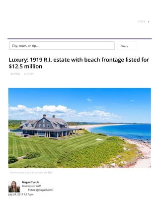 BUYING LUXURY
Luxury: 1919 R.I. estate with beach frontage listed for
$12.5 million
The home sits on a 0.95-acre lot. via MLS
Megan Turchi
Boston.com Sta
Follow @meganturchi
July 24, 2017 1:17 pm
This is Home.
Every day, we help more people
SITES ▼
City, town, or zip... Filters
 