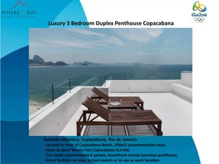 Luxury 3 Bedroom Duplex Penthouse Copacabana
Avenida Atlantica, Copacabana, Rio de Janeiro.
- Located in front of Copacabana Beach. 350m2 accommodation area.
- Close to Sport Venue: Fort Copacabana; 0,4 KM.
- Can easily accommodate 6 people, beachfront trendy luxurious penthouse.
- Great facilities to relax, to host events or to use as work location.
 