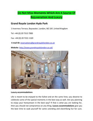 Do Not Miss Moments Which Are A Source Of
                Rejuvenation And Luxury

Grand Royale London Hyde Park
1 Inverness Terrace, Bayswater, London, W2 3JP, United Kingdom

Tel: +44 (0) 20 7313 7900

Fax: +44 (0) 20 7221 1169

E-mail ID: reservations@grandroyalelondon.co.uk

Website: http://www.grandroyalelondon.co.uk/




Luxury accommodations

Life is meant to be enjoyed to the fullest and on the same lines; you deserve to
celebrate some of the special moments in the best way as well. Are you planning
to enjoy your honeymoon in the best way? If that is what you are looking for,
then you should not compromise on any thing. Luxury accommodations give you
the best time to soak yourself for some unending and electrifying fun for sure.
 