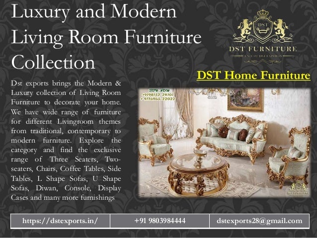 Luxury and Modern
Living Room Furniture
Collection
Dst exports brings the Modern &
Luxury collection of Living Room
Furniture to decorate your home.
We have wide range of furniture
for different Livingroom themes
from traditional, contemporary to
modern furniture. Explore the
category and find the exclusive
range of Three Seaters, Two-
seaters, Chairs, Coffee Tables, Side
Tables, L Shape Sofas, U Shape
Sofas, Diwan, Console, Display
Cases and many more furnishings
DST Home Furniture
https://dstexports.in/ +91 9803984444 dstexports28@gmail.com
 