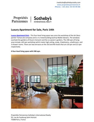 rivedroite@sothebysrealty.com
                                                           www.proprietesparisiennes.fr
                                                        Phone: +33 (0)1 44 94 99 80




Luxury Apartment for Sale, Paris 14th
Luxury Apartment Paris - This four-level living space was once the workshop of the Art Deco
painter Tamara de Lempicka and is in a listed building built by Mallet-Stevens. The windows
overlook the gardens of Cluny's Convent and the co-owners' gardens. The 248 sqm of living
area include a 60 sqm workshop with 6 meter high ceiling, study, 3 bedrooms, a bathroom, and
3 shower rooms. There are two terraces on the 3rd and 4th levels that are 18 sqm and 22 sqm
respectively.

A four-level living space with 248 sqm.




Propriétés Parisiennes Sotheby's International Realty
95, rue du Faubourg Saint Honoré
75008 Paris, France
 