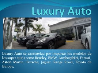 Luxury Auto se caracteriza por importar los modelos de
los super autos como Bentley, BMW, Lamborghini, Ferrari,
Aston Martin, Porsche, Jaguar, Range Rover, Toyota de
Europa,
 
