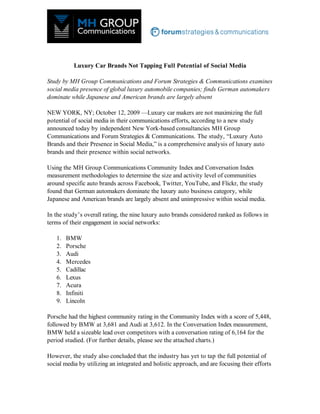 Luxury Car Brands Not Tapping Full Potential of Social Media

Study by MH Group Communications and Forum Strategies & Communications examines
social media presence of global luxury automobile companies; finds German automakers
dominate while Japanese and American brands are largely absent

NEW YORK, NY; October 12, 2009 —Luxury car makers are not maximizing the full
potential of social media in their communications efforts, according to a new study
announced today by independent New York-based consultancies MH Group
Communications and Forum Strategies & Communications. The study, “Luxury Auto
Brands and their Presence in Social Media,” is a comprehensive analysis of luxury auto
brands and their presence within social networks.

Using the MH Group Communications Community Index and Conversation Index
measurement methodologies to determine the size and activity level of communities
around specific auto brands across Facebook, Twitter, YouTube, and Flickr, the study
found that German automakers dominate the luxury auto business category, while
Japanese and American brands are largely absent and unimpressive within social media.

In the study’s overall rating, the nine luxury auto brands considered ranked as follows in
terms of their engagement in social networks:

   1.   BMW
   2.   Porsche
   3.   Audi
   4.   Mercedes
   5.   Cadillac
   6.   Lexus
   7.   Acura
   8.   Infiniti
   9.   Lincoln

Porsche had the highest community rating in the Community Index with a score of 5,448,
followed by BMW at 3,681 and Audi at 3,612. In the Conversation Index measurement,
BMW held a sizeable lead over competitors with a conversation rating of 6,164 for the
period studied. (For further details, please see the attached charts.)

However, the study also concluded that the industry has yet to tap the full potential of
social media by utilizing an integrated and holistic approach, and are focusing their efforts
 