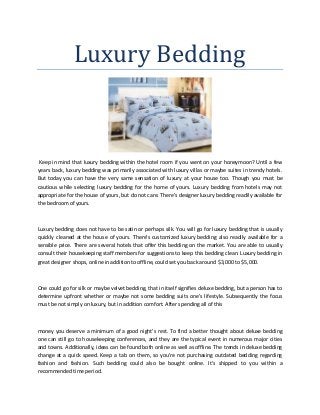 Luxury Bedding
Keep in mind that luxury bedding within the hotel room if you went on your honeymoon? Until a few
years back, luxury bedding was primarily associated with luxury villas or maybe suites in trendy hotels.
But today you can have the very same sensation of luxury at your house too. Though you must be
cautious while selecting luxury bedding for the home of yours. Luxury bedding from hotels may not
appropriate for the house of yours, but do not care. There's designer luxury bedding readily available for
the bedroom of yours.
Luxury bedding does not have to be satin or perhaps silk. You will go for luxury bedding that is usually
quickly cleaned at the house of yours. There's customized luxury bedding also readily available for a
sensible price. There are several hotels that offer this bedding on the market. You are able to usually
consult their housekeeping staff members for suggestions to keep this bedding clean. Luxury bedding in
great designer shops, online in addition to offline, could set you back around $3,000 to $5,000.
One could go for silk or maybe velvet bedding, that in itself signifies deluxe bedding, but a person has to
determine upfront whether or maybe not some bedding suits one's lifestyle. Subsequently the focus
must be not simply on luxury, but in addition comfort. After spending all of this
money you deserve a minimum of a good night's rest. To find a better thought about deluxe bedding
one can still go to housekeeping conferences, and they are the typical event in numerous major cities
and towns. Additionally, ideas can be found both online as well as offline. The trends in deluxe bedding
change at a quick speed. Keep a tab on them, so you're not purchasing outdated bedding regarding
fashion and fashion. Such bedding could also be bought online. It's shipped to you within a
recommended time period.
 