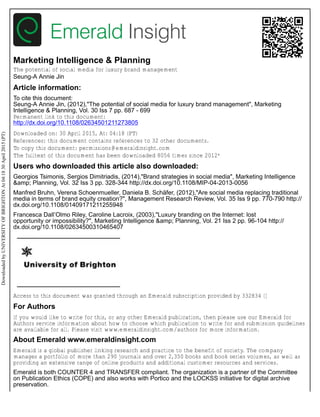 Marketing Intelligence & Planning
The potential of social media for luxury brand management
Seung-A Annie Jin
Article information:
To cite this document:
Seung-A Annie Jin, (2012),"The potential of social media for luxury brand management", Marketing
Intelligence & Planning, Vol. 30 Iss 7 pp. 687 - 699
Permanent link to this document:
http://dx.doi.org/10.1108/02634501211273805
Downloaded on: 30 April 2015, At: 04:18 (PT)
References: this document contains references to 32 other documents.
To copy this document: permissions@emeraldinsight.com
The fulltext of this document has been downloaded 8056 times since 2012*
Users who downloaded this article also downloaded:
Georgios Tsimonis, Sergios Dimitriadis, (2014),"Brand strategies in social media", Marketing Intelligence
&amp; Planning, Vol. 32 Iss 3 pp. 328-344 http://dx.doi.org/10.1108/MIP-04-2013-0056
Manfred Bruhn, Verena Schoenmueller, Daniela B. Schäfer, (2012),"Are social media replacing traditional
media in terms of brand equity creation?", Management Research Review, Vol. 35 Iss 9 pp. 770-790 http://
dx.doi.org/10.1108/01409171211255948
Francesca Dall’Olmo Riley, Caroline Lacroix, (2003),"Luxury branding on the Internet: lost
opportunity or impossibility?", Marketing Intelligence &amp; Planning, Vol. 21 Iss 2 pp. 96-104 http://
dx.doi.org/10.1108/02634500310465407
Access to this document was granted through an Emerald subscription provided by 332834 []
For Authors
If you would like to write for this, or any other Emerald publication, then please use our Emerald for
Authors service information about how to choose which publication to write for and submission guidelines
are available for all. Please visit www.emeraldinsight.com/authors for more information.
About Emerald www.emeraldinsight.com
Emerald is a global publisher linking research and practice to the benefit of society. The company
manages a portfolio of more than 290 journals and over 2,350 books and book series volumes, as well as
providing an extensive range of online products and additional customer resources and services.
Emerald is both COUNTER 4 and TRANSFER compliant. The organization is a partner of the Committee
on Publication Ethics (COPE) and also works with Portico and the LOCKSS initiative for digital archive
preservation.
Downloaded
by
UNIVERSITY
OF
BRIGHTON
At
04:18
30
April
2015
(PT)
 