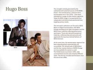 Hugo Boss   The strengths initially generated by the
            substantial and sustained success of the BOSS
            brand – first introduced as a classical men’s
            businesswear line in the 1970s – have been
            extended to a range of other fashion segments.
            Today the BOSS image is transported by four
            independent and distinctively positioned lines
            targeting various needs.

            The menswear collections are focused in BOSS
            Black on elegant businesswear, with BOSS
            Orange providing up-to-date casualwear and the
            BOSS Green collection offering performance
            sportswear. Those who demand exceptional
            materials, craftsmanship and exclusivity will
            appreciate the luxurious tailored fashions of
            BOSS Selection.

            At the same time, the womenswear segment has
            been expanding both systematically and
            successfully. The refined looks of BOSS Black
            and the hip, creative fashions of BOSS Orange
            are now available for women as well.
            The HUGO brand, launched in 1993, adds
            unconventional accents and uniquely different
            styles. The line has included womenswear since
            the end of the 1990s.
 