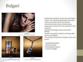 Bulgari

          Quality and excellence are the basis of Bulgari’s
          culture. The corporate philosophy reflects the
          same commitment within the working
          environment with the aim of achieving an
          organization aimed at the full satisfaction o the
          customer.
          Excellence for Bulgari means the perfect
          balance
          between top quality products and impeccable
          services worldwide.
          The concept of Excellence is based on four main
          points:

          - Outstanding Quality;
          - Distinctive Style;
          - Outstanding Products;
          - Customer Delight.
 
