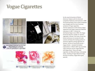 Vogue Cigarettes
                   As the result of junction of British
                   American Tobacco with his American
                   competitor Rothmans International in 1999
                   the brand portfolio of the united companies
                   was enlarged with the line of amazing
                   variations of Vogue cigarettes.
                   The first appearance of the famous Vogue
                   Superslims and Vogue Superslims Menthol
                   took place in 1987. In Russia the
                   distribution began since 1990. The Vogue
                   brand has become a leader of “women”
                   cigarettes in Russia. From year to year the
                   brand continuous to increase the sales
                   volume and keeps the leading position in
                   premium segment among cigarettes for
                   women. Success of new brand version –
                   Vogue Arome – exceeds the boldest
                   expectations. In March 2007 was launched
                   super premium version Vogue Blanche
                   and Vogue Noire. These ultra light
                   cigarettes are filled with deep, multi-grade
                   tastes. Smoking of Vogue Blanche brings
                   the feel of coolness, Vogue Noire gives
                   warmth.
 