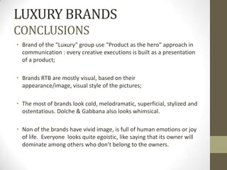LUXURY BRANDS
CONCLUSIONS
• Brand of the “Luxury” group use “Product as the hero” approach in
  communication : every creative executions is built as a presentation
  of a product;

• Brands RTB are mostly visual, based on their
  appearance/image, visual style of the pictures;

• The most of brands look cold, melodramatic, superficial, stylized and
  ostentatious. Dolche & Gabbana also looks whimsical.

• Non of the brands have vivid image, is full of human emotions or joy
  of life. Everyone looks quite egoistic, like saying that its owner will
  dominate among others who don’t belong to the owners.
 