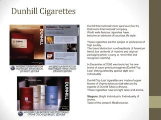 Dunhill Cigarettes
                     Dunhill International brand was launched by
                              •  .
                     Rothmans International Company.
                     World wide famous cigarettes have
                     become an attribute of luxurious life style.

                     These cigarettes are the subject of preference of
                     high society.
                     The brand distinction is refined taste of American
                     blend, low contents of nicotine and original
                     packaging which is easy to remember and
                     recognize (identify).

                     In December of 2006 was launched he new
                     brand of super premium segment Dunhill Top
                     Leaf, distinguished by special style and
                     individuality.

                     Dunhill Top Leaf cigarettes are made of upper
                     leaves of Virginia tobacco sort selected by
                     experts of Dunhill Tobacco House.
                     These cigarettes have a bright taste and aroma.

                     Slogans: Bright individuality. Individuality of
                     aroma.
                     Taste of the present. Real tobacco.
 