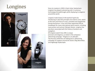 Longines   Since its creation in 1832 in Saint-Imier, Switzerland,
           Longines has played a pioneering role in numerous
           technological breakthroughs while displaying its elegance
           around the world.

           Longines made history in the world of sports by
           introducing in 1912 the principle of an electric wire, which
           at the start and finish of a race, activated and stopped the
           timing mechanism. It has since been appointed official
           timekeeper for many international sports events, including
           many winter and summer Olympic Games. Longines has
           also been associated with the history of aviation and
           navigation.
           All Longines watch lines offer a unique
           precision and elegance, as stated in the company’s
           advertising campaign, "Elegance is an attitude".
           Two Russian celebrities are taking part in advertising
           campaign of Longines around the world: Oleg Menshikov
           and Ingeborge Dupkunayte.
 