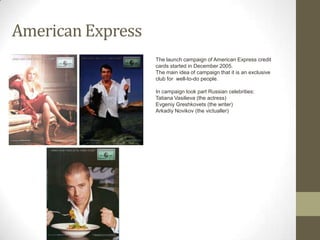 American Express
                   The launch campaign of American Express credit
                   cards started in December 2005.
                   The main idea of campaign that it is an exclusive
                   club for well-to-do people.

                   In campaign took part Russian celebrities:
                   Tatiana Vasilieva (the actress)
                   Evgeniy Greshkovets (the writer)
                   Arkadiy Novikov (the victualler)
 