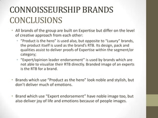 CONNOISSEURSHIP BRANDS
CONCLUSIONS
• All brands of the group are built on Expertise but differ on the level
  of creative approach from each other:
   • “Product is the hero” is used also, but opposite to “Luxury” brands,
     the product itself is used as the brand’s RTB. Its design, pack and
     qualities assist to deliver proofs of Expertise within the segment/or
     category;
   • “Expert/opinion leader endorsement” is used by brands which are
     not able to visualize their RTB directly. Branded image of an experts
     is the RTB for a brand.

• Brands which use “Product as the hero” look noble and stylish, but
  don’t deliver much of emotions.

• Brand which use “Expert endorsement” have noble image too, but
  also deliver joy of life and emotions because of people images.
 