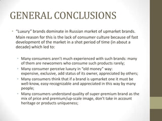 GENERAL CONCLUSIONS
• “Luxury” brands dominate in Russian market of upmarket brands.
  Main reason for this is the lack of consumer culture because of fast
  development of the market in a shot period of time (in about a
  decade) which led to:

  • Many consumers aren’t much experienced with such brands: many
    of them are newcomers who consume such products rarely;
  • Many consumer perceive luxury in “old money” way:
    expensive, exclusive, add status of its owner, appreciated by others;
  • Many consumers think that if a brand is upmarket one it must be
    well-know, easy-recognizable and appreciated in this way by many
    people;
  • Many consumers understand quality of super-premium brand as the
    mix of price and premium/up-scale image, don’t take in account
    heritage or products uniqueness;
 