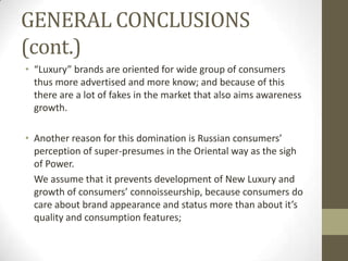 GENERAL CONCLUSIONS
(cont.)
• “Luxury” brands are oriented for wide group of consumers
  thus more advertised and more know; and because of this
  there are a lot of fakes in the market that also aims awareness
  growth.

• Another reason for this domination is Russian consumers’
  perception of super-presumes in the Oriental way as the sigh
  of Power.
  We assume that it prevents development of New Luxury and
  growth of consumers’ connoisseurship, because consumers do
  care about brand appearance and status more than about it’s
  quality and consumption features;
 