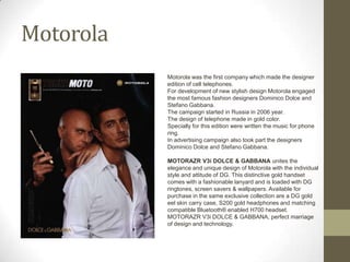 Motorola
           Motorola was the first company which made the designer
           edition of cell telephones.
           For development of new stylish design Motorola engaged
           the most famous fashion designers Dominico Dolce and
           Stefano Gabbana.
           The campaign started in Russia in 2006 year.
           The design of telephone made in gold color.
           Specially for this edition were written the music for phone
           ring.
           In advertising campaign also took part the designers
           Dominico Dolce and Stefano Gabbana.

           MOTORAZR V3i DOLCE & GABBANA unites the
           elegance and unique design of Motorola with the individual
           style and attitude of DG. This distinctive gold handset
           comes with a fashionable lanyard and is loaded with DG
           ringtones, screen savers & wallpapers. Available for
           purchase in the same exclusive collection are a DG gold
           eel skin carry case, S200 gold headphones and matching
           compatible Bluetooth® enabled H700 headset.
           MOTORAZR V3i DOLCE & GABBANA, perfect marriage
           of design and technology.
 
