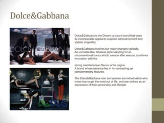 Dolce&Gabbana
                Dolce&Gabbana is the Dream: a luxury brand that owes
                its incomparable appeal to superior sartorial content and
                stylistic originality.

                Dolce&Gabbana evolves but never changes radically.
                An unmistakable, timeless style standing for an
                unconventional luxury which, season after season, combines
                innovation with the

                strong mediterranean flavour of its origins.
                A brand whose essence lies in its contrasting yet
                complementary features.

                The Dolce&Gabbana man and woman are individualists who
                know how to get the most out of life, and see clothes as an
                expression of their personality and lifestyle.
 