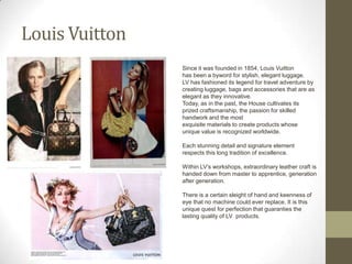 Louis Vuitton
                Since it was founded in 1854, Louis Vuitton
                has been a byword for stylish, elegant luggage.
                LV has fashioned its legend for travel adventure by
                creating luggage, bags and accessories that are as
                elegant as they innovative.
                Today, as in the past, the House cultivates its
                prized craftsmanship, the passion for skilled
                handwork and the most
                exquisite materials to create products whose
                unique value is recognized worldwide.

                Each stunning detail and signature element
                respects this long tradition of excellence.

                Within LV’s workshops, extraordinary leather craft is
                handed down from master to apprentice, generation
                after generation.

                There is a certain sleight of hand and keenness of
                eye that no machine could ever replace. It is this
                unique quest for perfection that guaranties the
                lasting quality of LV products.
 