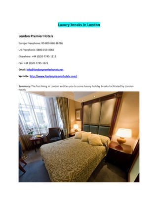 Luxury breaks in London

London Premier Hotels
Europe Freephone: 00-800-868-36266

UK Freephone: 0800-019-4066

Elsewhere: +44 (0)20-7745-1212

Fax: +44 (0)20-7745-1221

Email: info@londonpremierhotels.net

Website: http://www.londonpremierhotels.com/


Summary: The fast living in London entitles you to some luxury holiday breaks facilitated by London
hotels
 