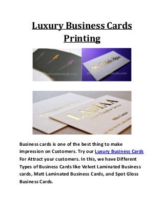 Luxury Business Cards
Printing
Business cards is one of the best thing to make
impression on Customers. Try our Luxury Business Cards
For Attract your customers. In this, we have Different
Types of Business Cards like Velvet Laminated Business
cards, Matt Laminated Business Cards, and Spot Gloss
Business Cards.
 