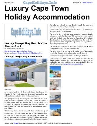 May 29th, 2013 Published by: CapeHolidays.Info
Created using Zinepal. Go online to create your own eBooks in PDF, ePub, Kindle and Mobipocket formats. 1
Luxury Cape Town
Holiday Accommodation
This eBook was created using the Zinepal Online eBook
Creator. Use Zinepal to create your own eBooks in PDF,
ePub and Kindle/Mobipocket formats.
Upgrade to a Zinepal Pro Account to unlock more
features and hide this message.
Luxury Camps Bay Beach Villa
Sleeps 6 + 2
By Johan Horak on May 27th, 2013
Holiday Accommodation in Cape Town
Brings you Luxury Camps Bay Beach Villa Sleeps 6 + 2
Luxury Camps Bay Beach Villa
Entrance
A beautiful and stylish decorated Camps Bay beach villa
sleeping 8. The villa is spacious with lots of atmosphere and
style and only 5 minutes from the Bakoven beach.
The open plan lounge and dining area is comfortable and leads
to the lovely fully equipped kitchen. It is a stylish family home
with a spacious open feel through out. The huge dining table
allows for 10 people to sit comfortable and enjoy a meal. The
open lounge has great seating areas to accommodate guests
and visitors.
This luxury Camps Bay Beach villa has 4 bedrooms, 3 of
the bedrooms being en-suite and the 4th
bedroom ideal for
children with 2 twin beds – and no dedicated bathroom. The
master bedroom has a dvd player and DSTV. The other two en-
suite bedrooms open up to the pool and barbecue area outside.
The villa has a lovely kitchen fitted with all the necessary
equipment for family style cooking.
There is also an espresso coffee machine. The scullery is
separate and has a dishwasher.
The Camps Bay villa is the ideal venue for summer family
holidays or winter breakaways. This section has a large heated
pool and decked area that can be fenced off if required,
allowing adults to feel at ease with kids near the pool. The
green garden then leads up to the top section where guests can
enjoy the gorgeous sunsets.
The games room with DSTV and a large DVD collection is the
ideal place to relax during lazy winter days.
The Villa is serviced 3 x per week and 2 gigs of internet is
included in the rate (depending on the length of stay)
Unfortunately no pets and and no smoking in the house.
To enquire about this Camps Bay beach villa use our no
obligation form and we will meet your needs. We will verify
availability and rates and if the villa is not available then we
will offer you other Camps Bay accommodation.
 