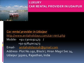 LUXURY
CAR RENTAL PROVIDER IN UDAIPUR
Car rental provider in Udaipur
http://www.anitaholidays.com/car-rent.php
Mobile- +91-7300192473 /
+91-9784002473
Email- anitaholidays26@gmail.com
Address- Plot No.192, Block I, Hiran Magri Sec 14,
Udaipur 313001, Rajasthan, India
 