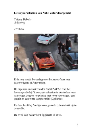 Luxurycarselection van Nabil Zafar doorgelicht
Thierry Debels
@thierryd
27/11/16
Er is nog steeds beroering over het trouwfeest met
patserwagens in Antwerpen.
De eigenaar en zaakvoerder Nabil ZAFAR van het
luxewagenbedrijf Luxurycarselection in Aartselaar was
naar eigen zeggen ter plaatse met twee voertuigen, een
oranje en een witte Lamborghini (Gallardo)
En daar heeft hij ‘eerlijk voor gewerkt’, benadrukt hij in
de media.
De bvba van Zafar werd opgericht in 2013.
1
 