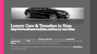 Luxury Cars & Transfers in Ibiza
http://www.eliteserviceibiza.net/luxury-cars-ibiza
Do you want the ultimate in luxury service, unparalleled personal
assistants, true VIP? Our knowledgeable and friendly PA’s live and breath
Ibiza and will be your direct channel to the island.
We offer you airport & Marina transfer service with a registered chauffeur
service company.
 