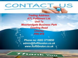 4
Trading Address:
ATL Fulfilment Ltd.
Unit 7a
Moorlandgate Business Park
Cowling Road
Chorley
PR6 9FE
Phone no: 0203 3718850
admin@fluffilondon.co.uk
www.fluffilondon.co.uk
 