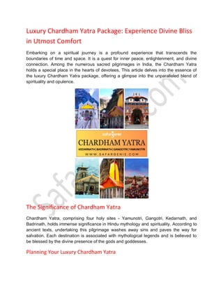 Luxury Chardham Yatra Package: Experience Divine Bliss
in Utmost Comfort
Embarking on a spiritual journey is a profound experience that transcends the
boundaries of time and space. It is a quest for inner peace, enlightenment, and divine
connection. Among the numerous sacred pilgrimages in India, the Chardham Yatra
holds a special place in the hearts of devotees. This article delves into the essence of
the luxury Chardham Yatra package, offering a glimpse into the unparalleled blend of
spirituality and opulence.
The Significance of Chardham Yatra
Chardham Yatra, comprising four holy sites - Yamunotri, Gangotri, Kedarnath, and
Badrinath, holds immense significance in Hindu mythology and spirituality. According to
ancient texts, undertaking this pilgrimage washes away sins and paves the way for
salvation. Each destination is associated with mythological legends and is believed to
be blessed by the divine presence of the gods and goddesses.
Planning Your Luxury Chardham Yatra
 