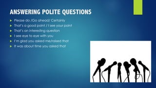 ANSWERING POLITE QUESTIONS
u Please do /Go ahead/ Certainly
u That’s a good point / I see your point
u That’s an interesting question
u I see eye to eye with you
u I’m glad you asked me/raised that
u It was about time you asked that
 
