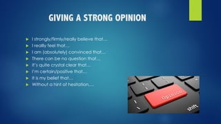 GIVING A STRONG OPINION
u I strongly/firmly/really believe that…
u I reallly feel that…
u I am (absolutely) convinced that…
u There can be no question that…
u It’s quite crystal clear that…
u I’m certain/positive that…
u It is my belief that…
u Without a hint of hesitation,…
 