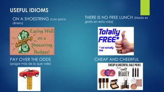 USEFUL IDIOMS
ON A SHOESTRING (con poco
dinero)
THERE IS NO FREE LUNCH (Nada es
gratis en esta vida)
PAY OVER THE ODDS
(pagar más de lo que vale)
CHEAP AND CHEERFUL
 
