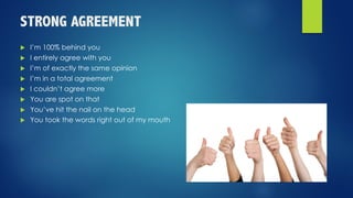 STRONG AGREEMENT
u I’m 100% behind you
u I entirely agree with you
u I’m of exactly the same opinion
u I’m in a total agreement
u I couldn’t agree more
u You are spot on that
u You’ve hit the nail on the head
u You took the words right out of my mouth
 