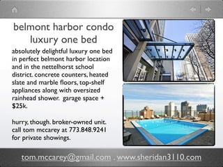 belmont harbor condo
   luxury one bed
absolutely delightful luxury one bed
in perfect belmont harbor location
and in the nettelhorst school
district. concrete counters, heated
slate and marble ﬂoors, top-shelf
appliances along with oversized
rainhead shower. garage space +
$25k.

hurry, though. broker-owned unit.
call tom mccarey at 773.848.9241
for private showings.

   tom.mccarey@gmail.com . www.sheridan3110.com
 