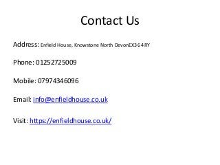 Contact Us
Address: Enfield House, Knowstone North DevonEX36 4RY
Phone: 01252725009
Mobile: 07974346096
Email: info@enfieldhouse.co.uk
Visit: https://enfieldhouse.co.uk/
 